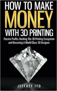 How To Make Money With 3D Printing: Passive Profits, Hacking The 3D Printing Ecosystem And Becoming A World-Class 3D Designer